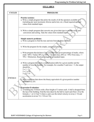 Programming for Problem Solving Lab
Page 9
BVRIT HYDERABAD College of Engineering for Women
SYLLABUS
CYCLES PROGRAMS
CYCLE-1
Practice sessions:
a. Write a simple program that prints the results of all the operators available in C
(including pre/ post increment, bitwise and/or/not, etc.). Read required operand
values from standard input.
b. Write a simple program that converts one given data type to another using auto
conversion and casting. Take the values form standard input.
Simple numeric problems:
a. Write a program to find the max and min from the three numbers.
b. Write the program for the simple, compound interest.
c. Write program that declares Class awarded for a given percentage of marks, where
mark <40%= Failed, 40% to <60% = Second class, 60% to <70%=First class, >=
70% = Distinction. Read percentage from standard input.
d. Write a program that prints a multiplication table for a given number and the
number of rows in the table. For example, for a number 5 and rows = 3, the output
should be:
5 x 1 = 5
5 x 2 = 10
5 x 3 = 15
e. Write a program that shows the binary equivalent of a given positive number
between 0 to 255.
Expression Evaluation:
a. A building has 10 floors with a floor height of 3 meters each. A ball is dropped from
the top of the building. Find the time taken by the ball to reach each floor. (Use the
formula s = ut+(1/2)at^2 where u and a are the initial velocity in m/sec (= 0) and
acceleration in m/sec^2 (= 9.8 m/s^2)).
 