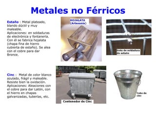 Metales no Férricos
Estaño : Metal plateado,
blando dúctil y muy
maleable.
Aplicaciones: en soldaduras
de electrónica y fontanería.
Con él se fabrica hojalata
(chapa fina de hierro
cubierta de estaño). Se alea
con el cobre para dar
Bronce.




Cinc : Metal de color blanco
azulado, frágil y maleable.
Resiste bien la oxidación.
Aplicaciones: Aleaciones con
el cobre para dar Latón, con
el hierro en chapas
galvanizadas, tuberías, etc.
 