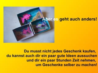 Aber es  geht auch anders! Du musst nicht jedes Geschenk kaufen,  du kannst auch dir ein paar gute Ideen aussuchen und dir ein paar Stunden Zeit nehmen,  um Geschenke selber zu machen! 