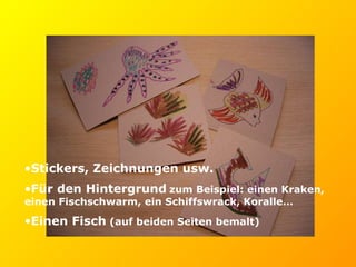 Stickers, Zeichnungen usw.  Für den Hintergrund   zum Beispiel: einen Kraken, einen Fischschwarm, ein Schiffswrack, Koralle… Einen Fisch  (auf beiden Seiten bemalt) 