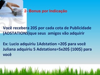 Você recebera 20$ por cada cota de Publicidade (ADSTATIONS)que seus  amigos vão adquirir Ex: Lucio adquiriu 1Adstation =20$ para você Juliana adquiriu 5 Adstations=5x20$ (100$) para você 2- Bonus por Indicação 