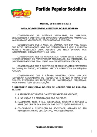 Moreno, 08 de abril de 2011

       NOTA DO DIRETÓRIO MUNICIPAL DO PPS MORENO


     CONSIDERANDO AS NOTÍCIAS VEICULADAS NA IMPRENSA,
DENUNCIANDO A EXISTÊNCIA DE SUPOSTOS FUNCIONÁRIOS FANTASMAS,
NA CÂMARA DE VEREADORES, PORÉM NEGADAS POR ESTA;

     CONSIDERANDO QUE A MESA DA CÂMARA, POR SUA VEZ, ALEGA
QUE DITAS INFORMAÇÕES NÃO SÃO VERDADEIRAS E QUE A EMPRESA
AGRESTE ASSESSORIA LTDA, ASSUMIU QUE TERIA ENVIADO TAIS
INFORMAÇÕES, INDEVIDAMENTE, AO INSS;

     CONSIDERANDO QUE SE VERDADEIROS FOREM ESSES FATOS, OS
MESMOS OFENDEM OS PRINCÍPIOS DA MORALIDADE, DA EFICIÊNCIA, DA
IMPESSOALIDADE E DA FINALIDADE NA ADMINISTRATIVA PÚBLICA;

     CONSIDERANDO QUE A EXISTÊNCIA DE FUNCIONÁRIOS FANTASMAS
EM QUALQUER ÓRGÃO, CONSTITUI PRÁTICA PERNICIOSA NA MÁQUINA
PÚBLICA;

     CONSIDERANDO QUE A CÂMARA MUNICIPAL CRIOU UMA CPI
(COMISSÃO PARLAMENTAR DE INQUÉRITO) E O QUE O MINISTÉRIO
PÚBLICO INSTAUROU UM PROCESSO DE INVESTIGAÇÃO PRELIMINAR,
PARA APURAR TODA ESTA SITUAÇÃO.

O DIRETÓRIO MUNICIPAL DO PPS DE MORENO VEM DE PÚBLICO,
EXIGIR:

  1. A APURAÇÃO DOS FATOS E A DETERMINAÇÃO DA VERDADE;
  2. A INDICAÇÃO E A PENALIZAÇÃO DOS CULPADOS;

  3. MANIFESTAR TODA A SUA INDIGNAÇÃO, REVOLTA E REPULSA A
     ATOS QUE DENIGREM A IMAGEM DAS INSTITUIÇÕES PÚBLICAS E.
  4. COLOCAR-SE A DISPOSIÇÃO DA SOCIEDADE, ATRAVÉS DO SEU
     REPRESENTANTE NO LEGISLATIVO, PARA ESSE MISTER.




                   FÁBIO ROGÉRIO XAVIER
 