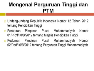 Mengenal Perguruan Tinggi dan
PTM
 Undang-undang Republik Indonesia Nomor 12 Tahun 2012
tentang Pendidikan Tinggi
 Peraturan Pimpinan Pusat Muhammadiyah Nomor
01/PRN/I.0/B/2012 tentang Majelis Pendidikan Tinggi
 Pedoman Pimpinan Pusat Muhammadiyah Nomor
02/Ped/I.0/B/2012 tentang Perguruan Tinggi Muhammadiyah
 