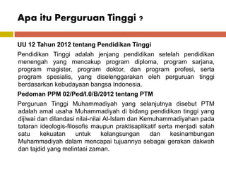 Apa itu Perguruan Tinggi ?
UU 12 Tahun 2012 tentang Pendidikan Tinggi
Pendidikan Tinggi adalah jenjang pendidikan setelah pendidikan
menengah yang mencakup program diploma, program sarjana,
program magister, program doktor, dan program profesi, serta
program spesialis, yang diselenggarakan oleh perguruan tinggi
berdasarkan kebudayaan bangsa Indonesia.
Pedoman PPM 02/Ped/I.0/B/2012 tentang PTM
Perguruan Tinggi Muhammadiyah yang selanjutnya disebut PTM
adalah amal usaha Muhammadiyah di bidang pendidikan tinggi yang
dijiwai dan dilandasi nilai-nilai Al-Islam dan Kemuhammadiyahan pada
tataran ideologis-filosofis maupun praktisaplikatif serta menjadi salah
satu kekuatan untuk kelangsungan dan kesinambungan
Muhammadiyah dalam mencapai tujuannya sebagai gerakan dakwah
dan tajdid yang melintasi zaman.
 