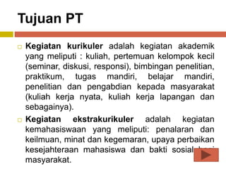 Tujuan PT
 Kegiatan kurikuler adalah kegiatan akademik
yang meliputi : kuliah, pertemuan kelompok kecil
(seminar, diskusi, responsi), bimbingan penelitian,
praktikum, tugas mandiri, belajar mandiri,
penelitian dan pengabdian kepada masyarakat
(kuliah kerja nyata, kuliah kerja lapangan dan
sebagainya).
 Kegiatan ekstrakurikuler adalah kegiatan
kemahasiswaan yang meliputi: penalaran dan
keilmuan, minat dan kegemaran, upaya perbaikan
kesejahteraan mahasiswa dan bakti sosial bagi
masyarakat.
 