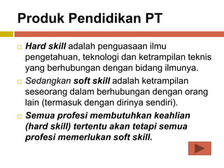 Produk Pendidikan PT
 Hard skill adalah penguasaan ilmu
pengetahuan, teknologi dan ketrampilan teknis
yang berhubungan dengan bidang ilmunya.
 Sedangkan soft skill adalah ketrampilan
seseorang dalam berhubungan dengan orang
lain (termasuk dengan dirinya sendiri).
 Semua profesi membutuhkan keahlian
(hard skill) tertentu akan tetapi semua
profesi memerlukan soft skill.
 