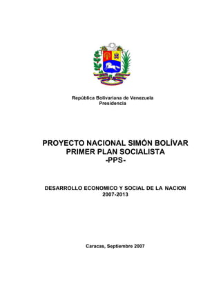 1
República Bolivariana de Venezuela

Presidencia

PROYECTO NACIONAL SIMÓN BOLÍVAR

PRIMER PLAN SOCIALISTA 

-PPS-

DESARROLLO ECONOMICO Y SOCIAL DE LA NACION
2007-2013
Caracas, Septiembre 2007
 