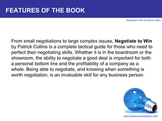 FEATURES OF THE BOOK From small negotiations to large complex issues,  Negotiate to Win  by Patrick Collins is a complete tactical guide for those who need to perfect their negotiating skills. Whether it is in the boardroom or the showroom, the ability to negotiate a good deal is important for both a personal bottom line and the profitability of a company as a whole. Being able to negotiate, and knowing when something is worth negotiation, is an invaluable skill for any business person.  