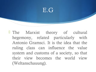 E.G
 The Marxist theory of cultural
hegemony, related particularly with
Antonio Gramsci. It is the idea that the
ruling class can influence the value
system and customs of a society, so that
their view becomes the world view
(Weltanschauung).
 