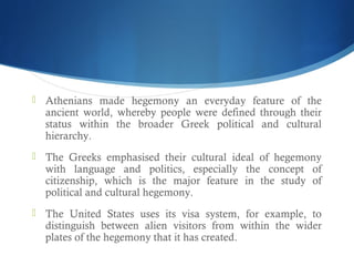  Athenians made hegemony an everyday feature of the
ancient world, whereby people were defined through their
status within the broader Greek political and cultural
hierarchy.
 The Greeks emphasised their cultural ideal of hegemony
with language and politics, especially the concept of
citizenship, which is the major feature in the study of
political and cultural hegemony.
 The United States uses its visa system, for example, to
distinguish between alien visitors from within the wider
plates of the hegemony that it has created.
 