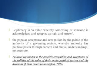  Legitimacy is "a value whereby something or someone is
acknowledged and accepted as right and proper".
 the popular acceptance and recognition by the public of the
authority of a governing regime, whereby authority has
political power through consent and mutual understandings,
not pressure.
 Political legitimacy is the people’s recognition and acceptance of
the validity of the rules of their entire political system and the
decisions of their rulers (Huntington, 1993)
 