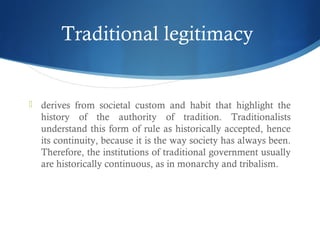 Traditional legitimacy
 derives from societal custom and habit that highlight the
history of the authority of tradition. Traditionalists
understand this form of rule as historically accepted, hence
its continuity, because it is the way society has always been.
Therefore, the institutions of traditional government usually
are historically continuous, as in monarchy and tribalism.
 