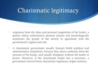 Charismatic legitimacy
 originates from the ideas and personal magnetism of the leader, a
person whose authoritative persona charms and psychologically
dominates the people of the society to agreement with the
government's regime and rule.
 A charismatic government usually features feeble political and
administrative institutions, because they derive authority from the
persona of the leader, and usually disappear without the leader in
power. However, if the charismatic leader has a successor, a
government derived from charismatic legitimacy might continue.
 