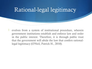 Rational-legal legitimacy
 evolves from a system of institutional procedure, wherein
government institutions establish and enforce law and order
in the public interest. Therefore, it is through public trust
that the government will abide the law that confers rational-
legal legitimacy (O'Neil, Patrick H., 2010).
 
