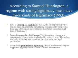 According to Samuel Huntington, a
regime with strong legitimacy must have
three kinds of legitimacy (1993).
 First is ideological legitimacy, that is, the value proposition of
regime must be generally, voluntarily recognized by the people.
Enforced ideological indoctrination is difficult to sustain such
kind of legitimacy.
 Second is procedure legitimacy. The formation, change and
operation of regime must be checked by citizen's vote. The ruling
authority is limited and restricted by constitution or legal
procedures.
 The third is performance legitimacy, which means that a regime
supported by people should have satisfied performance.
 
