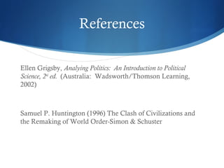References
Ellen Grigsby, Analying Politics: An Introduction to Political
Science, 2nd
ed. (Australia: Wadsworth/Thomson Learning,
2002)
Samuel P. Huntington (1996) The Clash of Civilizations and
the Remaking of World Order-Simon & Schuster
 