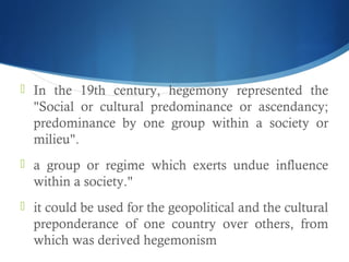  In the 19th century, hegemony represented the
"Social or cultural predominance or ascendancy;
predominance by one group within a society or
milieu".
 a group or regime which exerts undue influence
within a society."
 it could be used for the geopolitical and the cultural
preponderance of one country over others, from
which was derived hegemonism
 