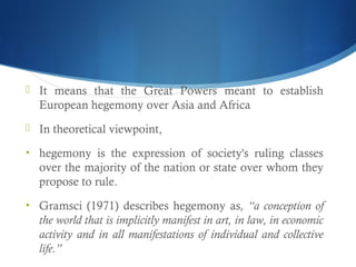  It means that the Great Powers meant to establish
European hegemony over Asia and Africa
 In theoretical viewpoint,
• hegemony is the expression of society's ruling classes
over the majority of the nation or state over whom they
propose to rule.
• Gramsci (1971) describes hegemony as, “a conception of
the world that is implicitly manifest in art, in law, in economic
activity and in all manifestations of individual and collective
life.”
 