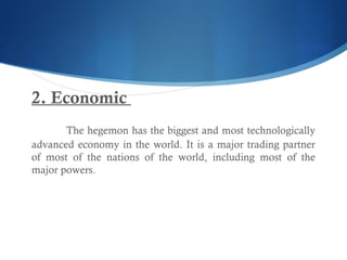 2. Economic
The hegemon has the biggest and most technologically
advanced economy in the world. It is a major trading partner
of most of the nations of the world, including most of the
major powers.
 