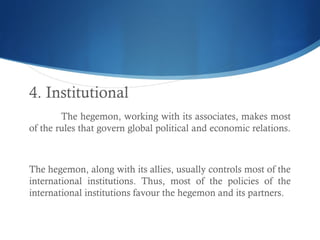 4. Institutional
The hegemon, working with its associates, makes most
of the rules that govern global political and economic relations.
The hegemon, along with its allies, usually controls most of the
international institutions. Thus, most of the policies of the
international institutions favour the hegemon and its partners.
 