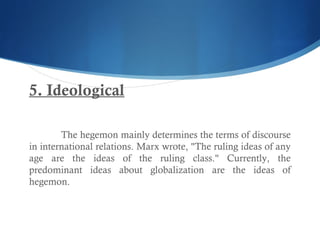 5. Ideological
The hegemon mainly determines the terms of discourse
in international relations. Marx wrote, "The ruling ideas of any
age are the ideas of the ruling class." Currently, the
predominant ideas about globalization are the ideas of
hegemon.
 