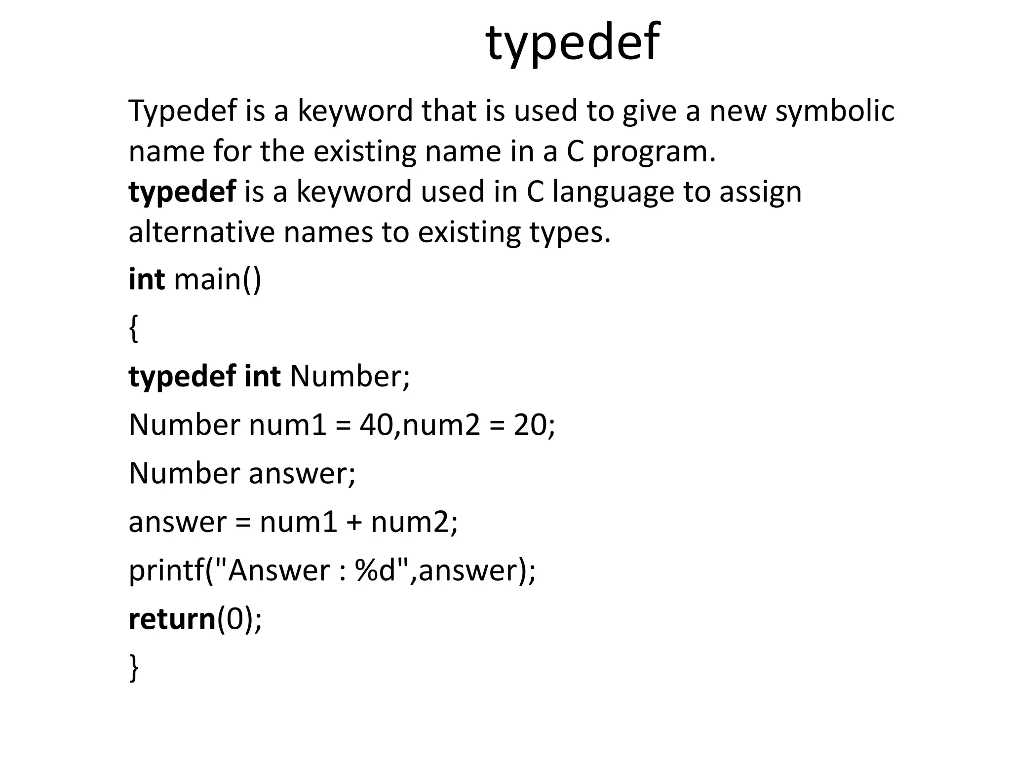 typedef
int main()
{
typedef int Number;
Number num1 = 40,num2 = 20;
Number answer;
answer = num1 + num2;
printf("Answer : %d",answer);
return(0);
}
Typedef is a keyword that is used to give a new symbolic
name for the existing name in a C program.
typedef is a keyword used in C language to assign
alternative names to existing types.
 