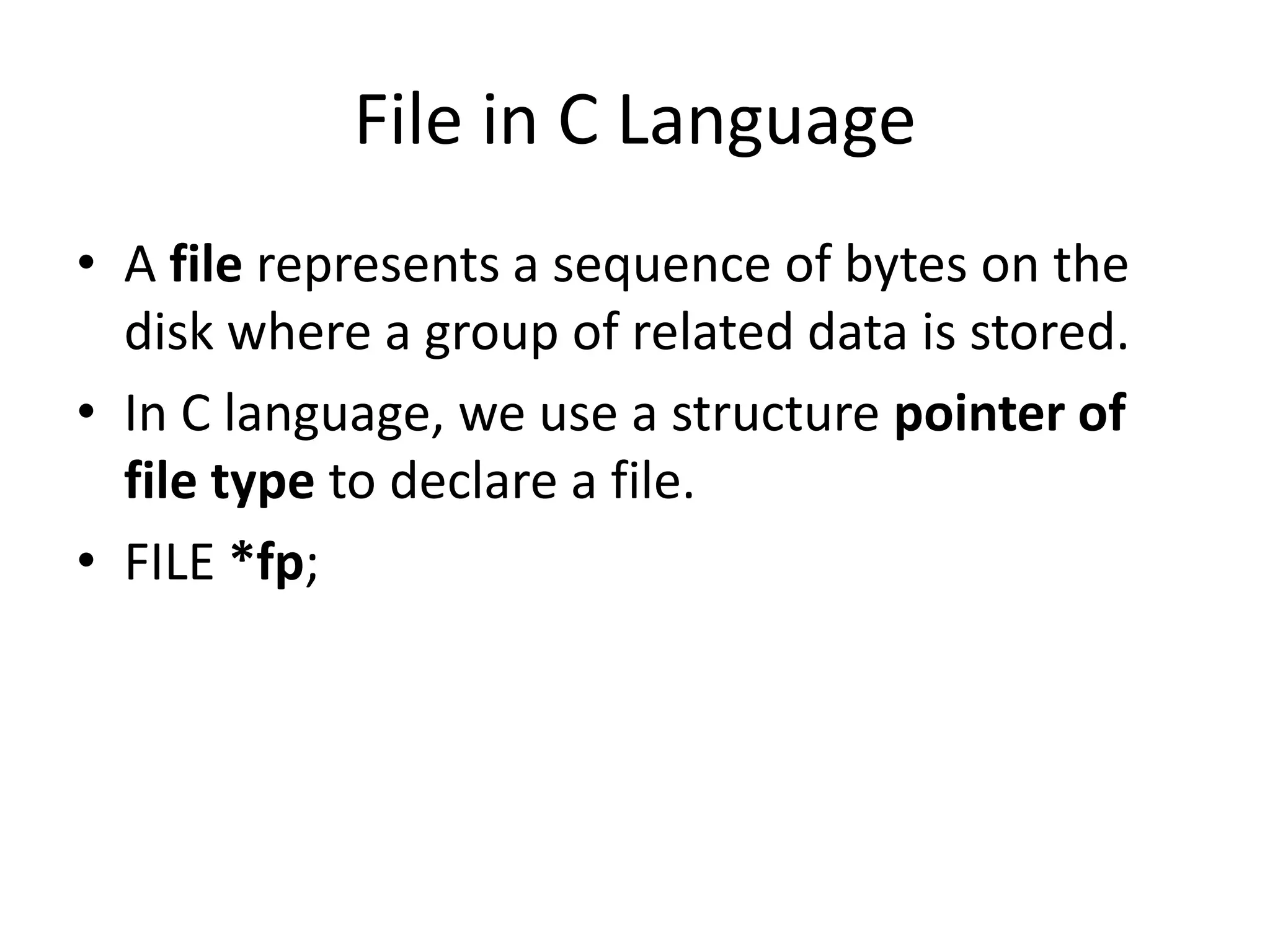 File in C Language
• A file represents a sequence of bytes on the
disk where a group of related data is stored.
• In C language, we use a structure pointer of
file type to declare a file.
• FILE *fp;
 