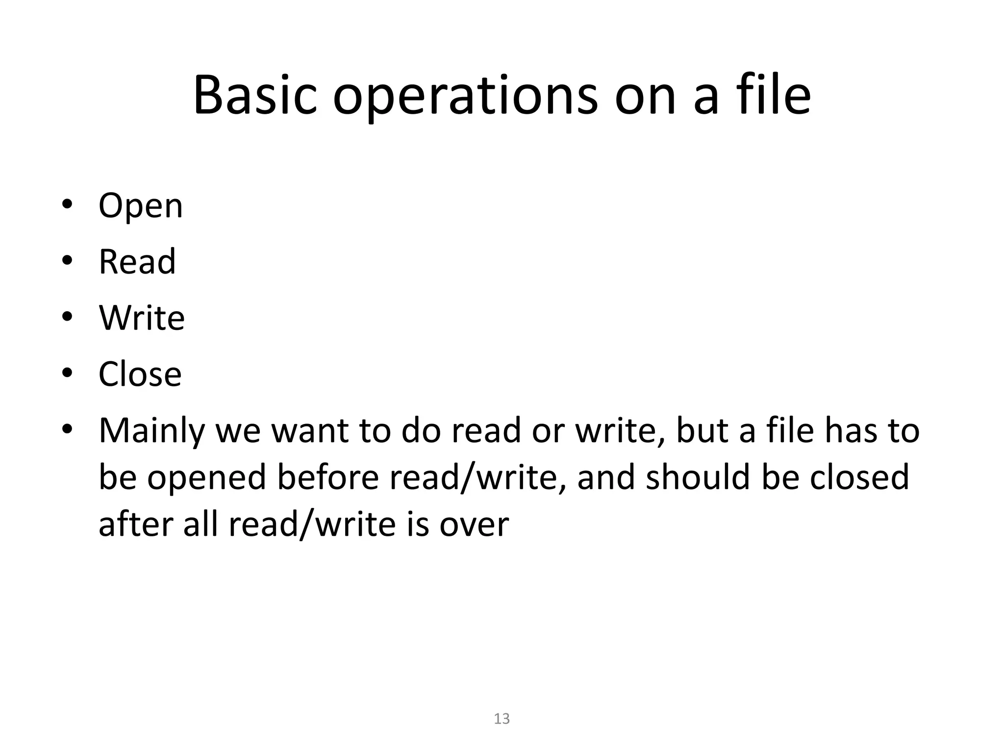 13
Basic operations on a file
• Open
• Read
• Write
• Close
• Mainly we want to do read or write, but a file has to
be opened before read/write, and should be closed
after all read/write is over
 