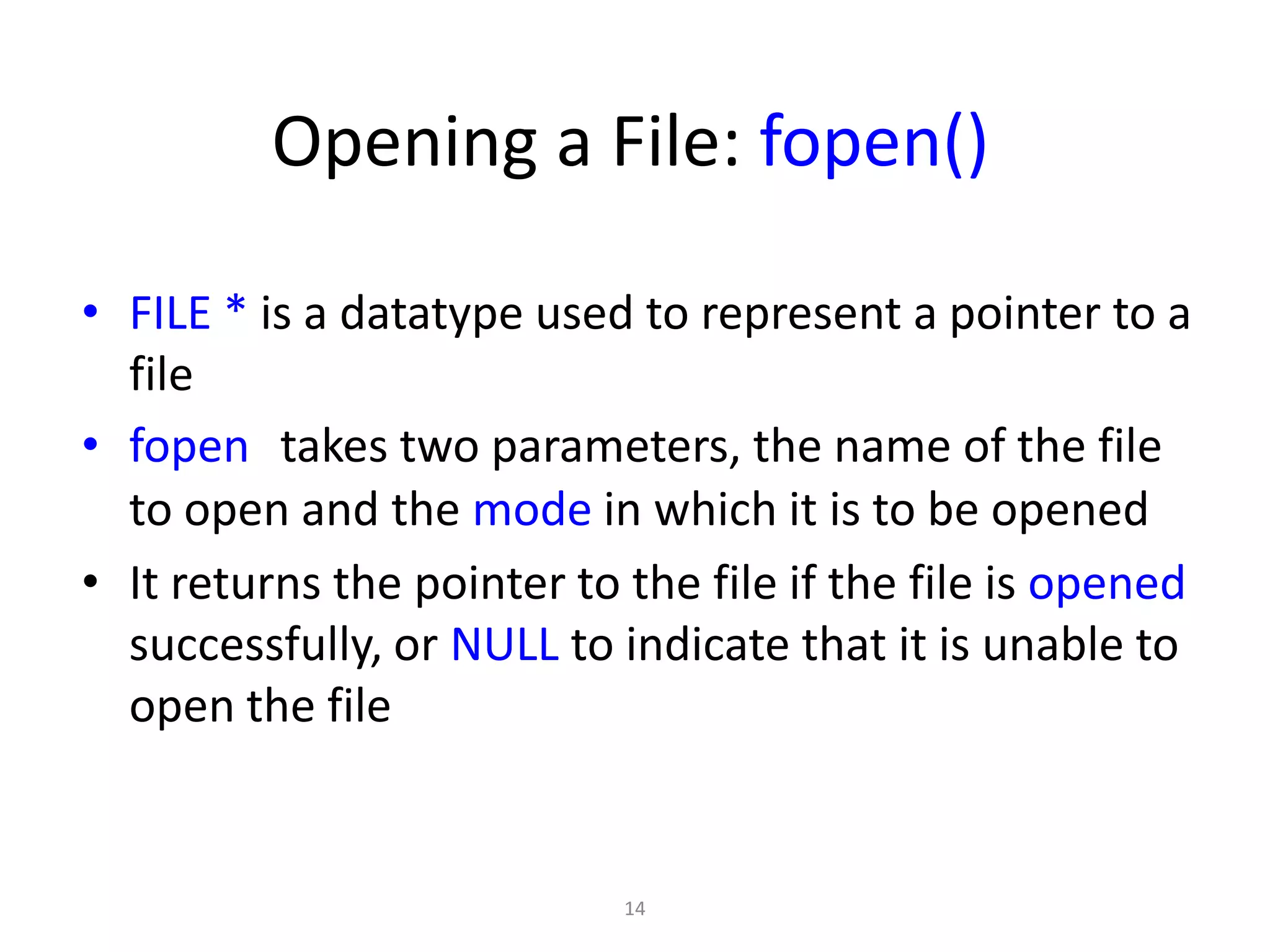 14
Opening a File: fopen()
• FILE * is a datatype used to represent a pointer to a
file
• fopen takes two parameters, the name of the file
to open and the mode in which it is to be opened
• It returns the pointer to the file if the file is opened
successfully, or NULL to indicate that it is unable to
open the file
 