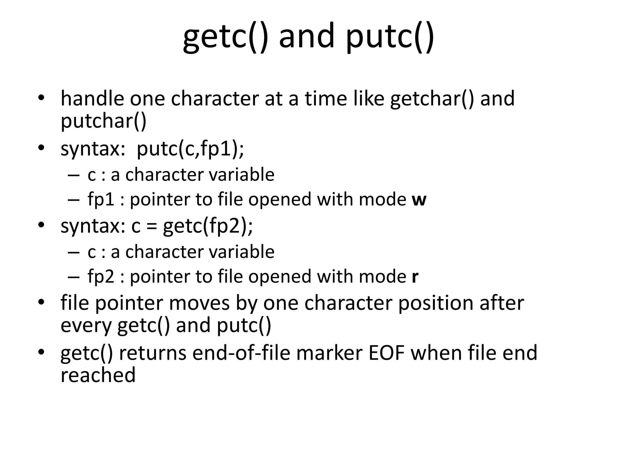 getc() and putc()
• handle one character at a time like getchar() and
putchar()
• syntax: putc(c,fp1);
– c : a character variable
– fp1 : pointer to file opened with mode w
• syntax: c = getc(fp2);
– c : a character variable
– fp2 : pointer to file opened with mode r
• file pointer moves by one character position after
every getc() and putc()
• getc() returns end-of-file marker EOF when file end
reached
 