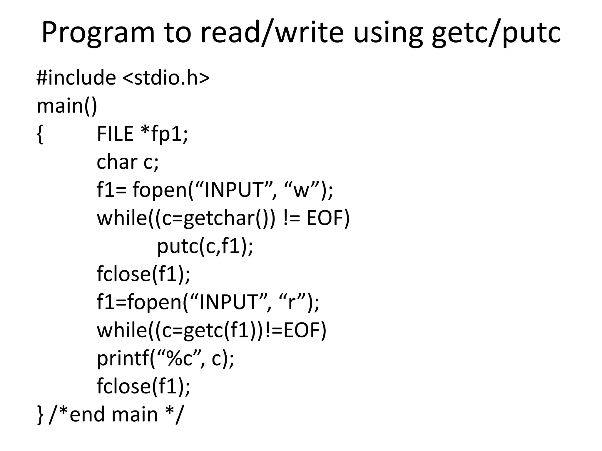 Program to read/write using getc/putc
#include <stdio.h>
main()
{ FILE *fp1;
char c;
f1= fopen(“INPUT”, “w”);
while((c=getchar()) != EOF)
putc(c,f1);
fclose(f1);
f1=fopen(“INPUT”, “r”);
while((c=getc(f1))!=EOF)
printf(“%c”, c);
fclose(f1);
} /*end main */
 