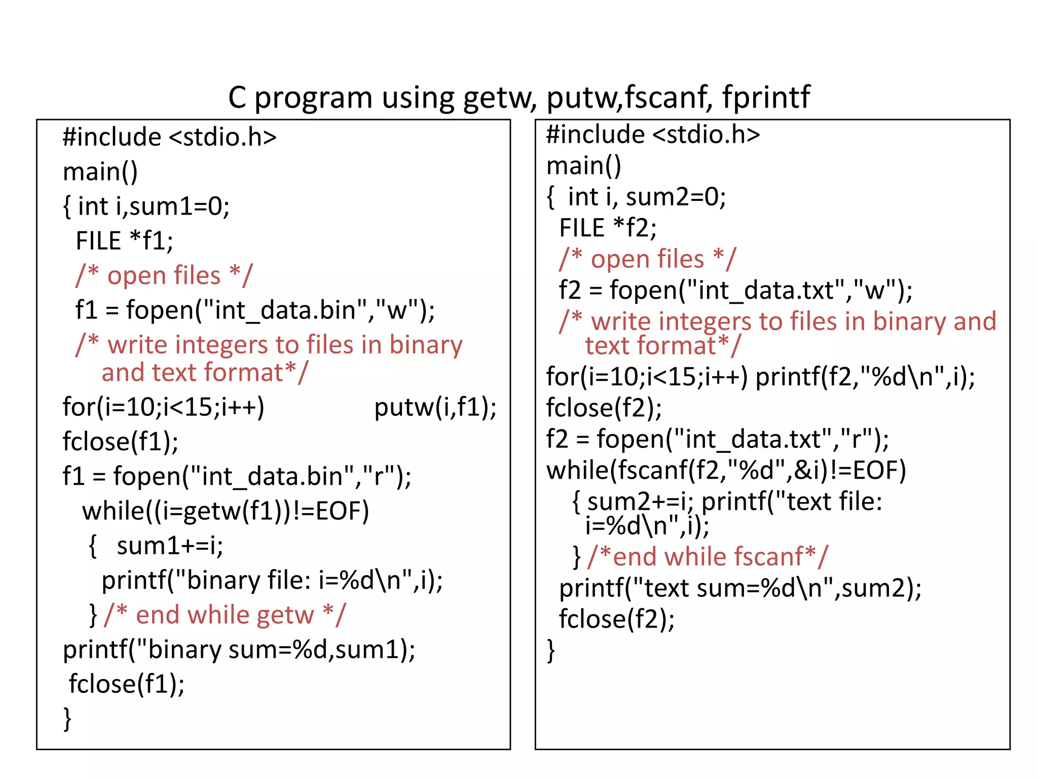 C program using getw, putw,fscanf, fprintf
#include <stdio.h>
main()
{ int i,sum1=0;
FILE *f1;
/* open files */
f1 = fopen("int_data.bin","w");
/* write integers to files in binary
and text format*/
for(i=10;i<15;i++) putw(i,f1);
fclose(f1);
f1 = fopen("int_data.bin","r");
while((i=getw(f1))!=EOF)
{ sum1+=i;
printf("binary file: i=%dn",i);
} /* end while getw */
printf("binary sum=%d,sum1);
fclose(f1);
}
#include <stdio.h>
main()
{ int i, sum2=0;
FILE *f2;
/* open files */
f2 = fopen("int_data.txt","w");
/* write integers to files in binary and
text format*/
for(i=10;i<15;i++) printf(f2,"%dn",i);
fclose(f2);
f2 = fopen("int_data.txt","r");
while(fscanf(f2,"%d",&i)!=EOF)
{ sum2+=i; printf("text file:
i=%dn",i);
} /*end while fscanf*/
printf("text sum=%dn",sum2);
fclose(f2);
}
 