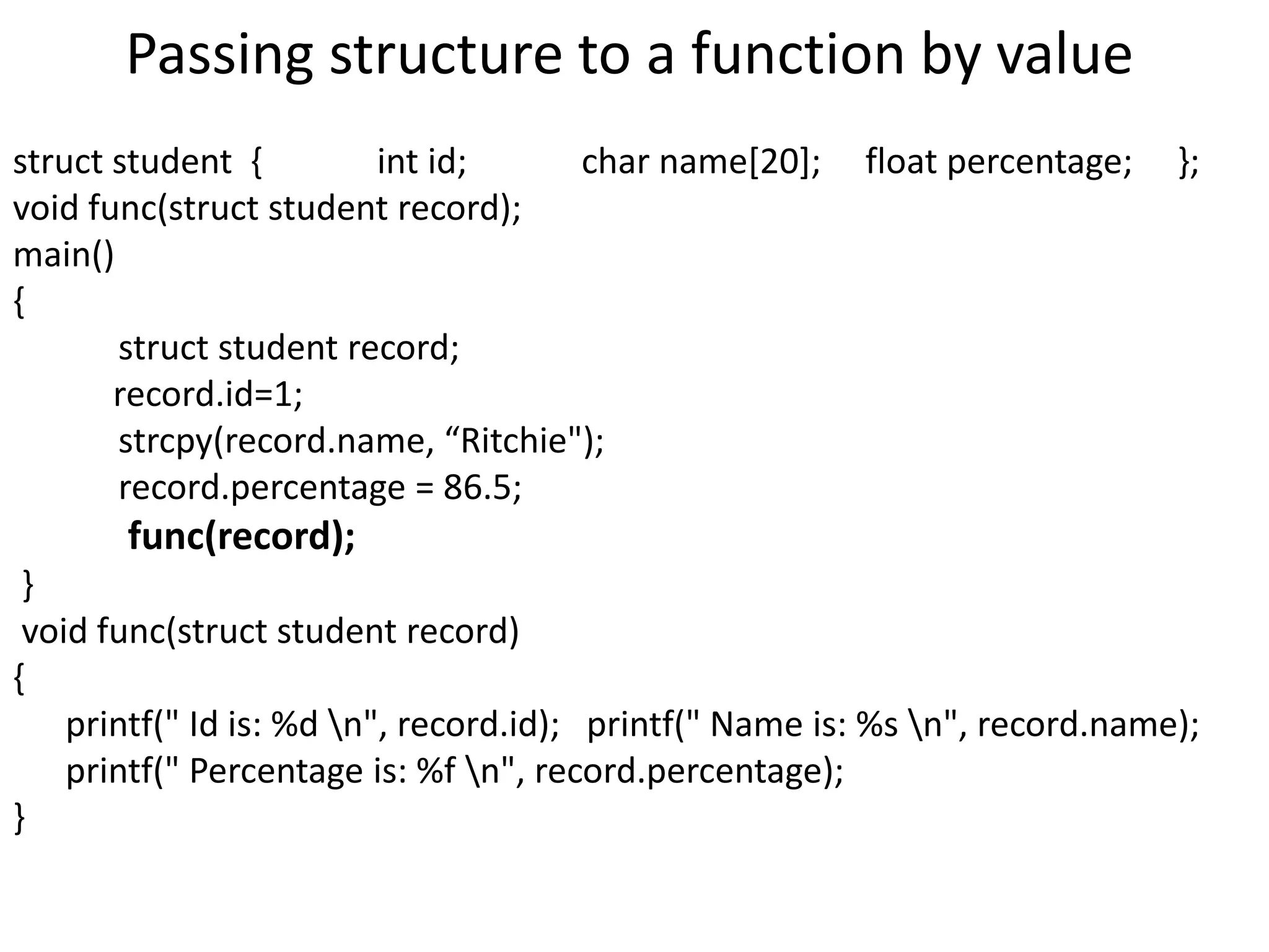 Passing structure to a function by value
struct student { int id; char name[20]; float percentage; };
void func(struct student record);
main()
{
struct student record;
record.id=1;
strcpy(record.name, “Ritchie");
record.percentage = 86.5;
func(record);
}
void func(struct student record)
{
printf(" Id is: %d n", record.id); printf(" Name is: %s n", record.name);
printf(" Percentage is: %f n", record.percentage);
}
 