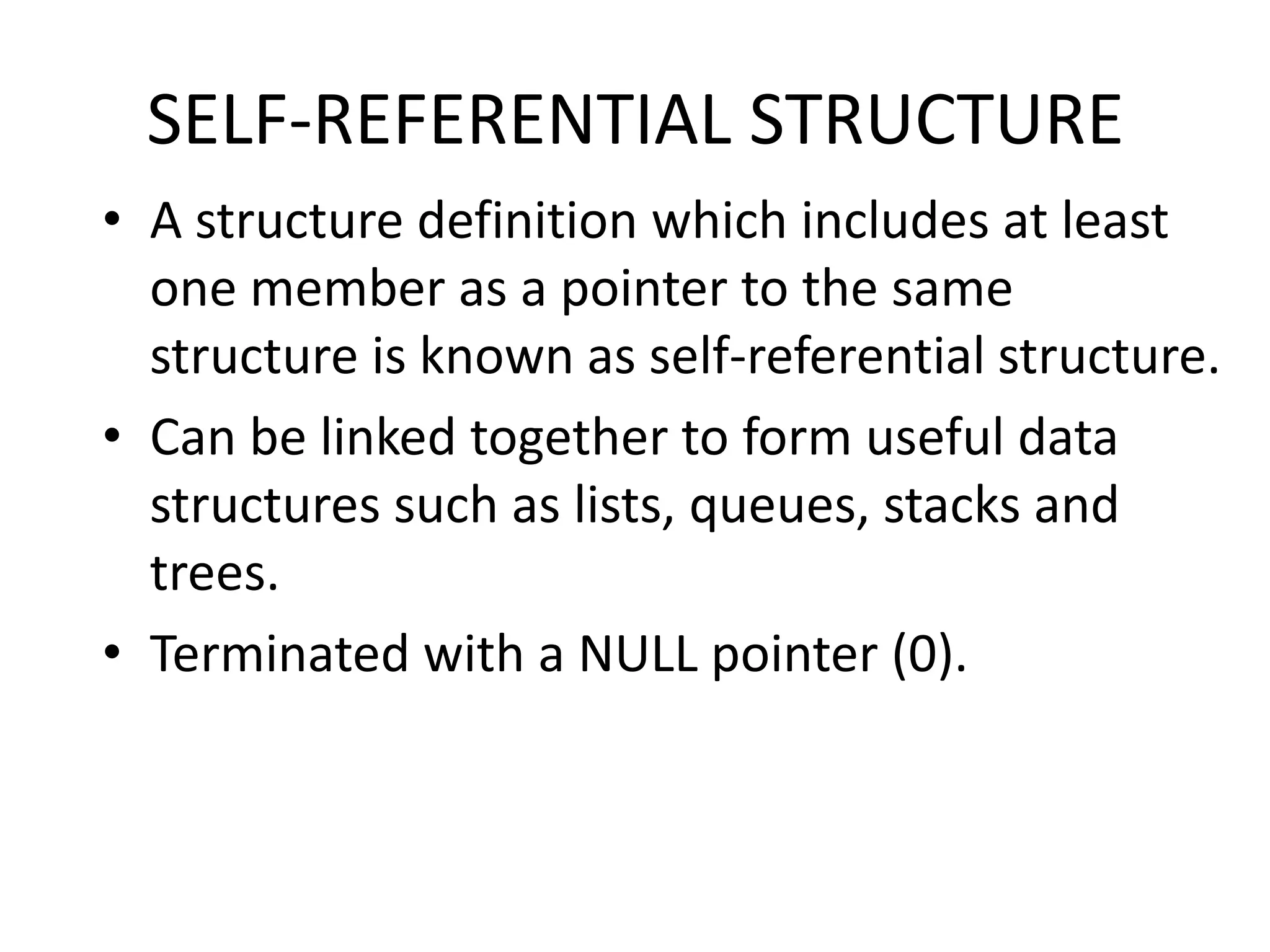 SELF-REFERENTIAL STRUCTURE
• A structure definition which includes at least
one member as a pointer to the same
structure is known as self-referential structure.
• Can be linked together to form useful data
structures such as lists, queues, stacks and
trees.
• Terminated with a NULL pointer (0).
 