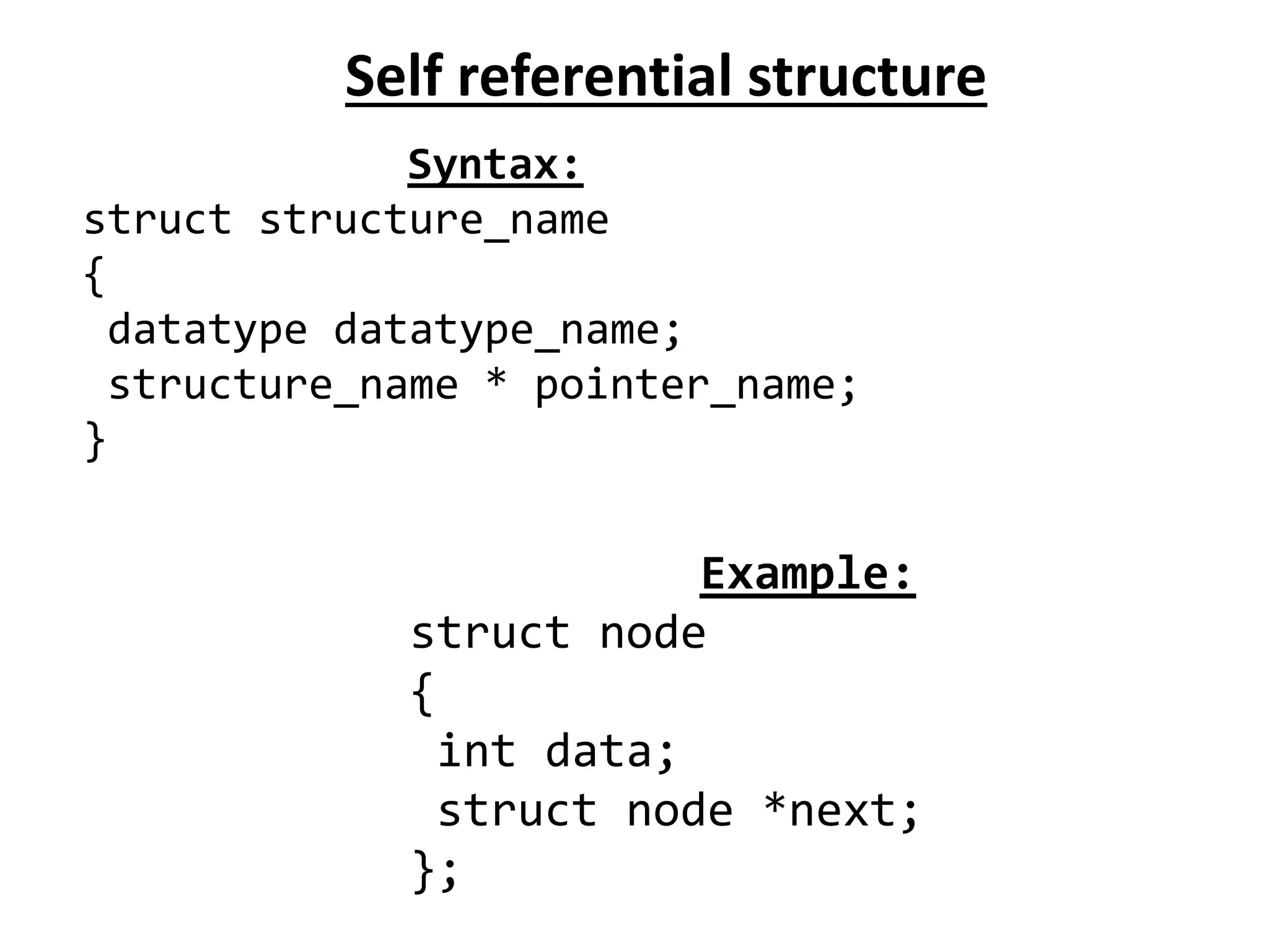 Self referential structure
Syntax:
struct structure_name
{
datatype datatype_name;
structure_name * pointer_name;
}
Example:
struct node
{
int data;
struct node *next;
};
 