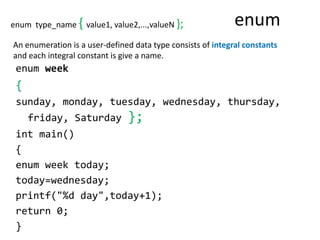 enum
enum week
{
sunday, monday, tuesday, wednesday, thursday,
friday, Saturday };
int main()
{
enum week today;
today=wednesday;
printf("%d day",today+1);
return 0;
}
An enumeration is a user-defined data type consists of integral constants
and each integral constant is give a name.
enum type_name { value1, value2,...,valueN };
 