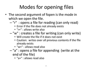 15
Modes for opening files
• The second argument of fopen is the mode in
which we open the file.
– "r" : opens a file for reading (can only read)
• Error if the file does not already exists
• "r+" : allows write also
– "w" : creates a file for writing (can only write)
• Will create the file if it does not exist
• Caution: writes over all previous contents if the flle
already exists
• "w+" : allows read also
– "a" : opens a file for appending (write at the
end of the file)
• "a+" : allows read also
 