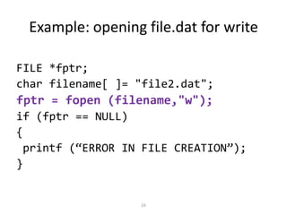 16
Example: opening file.dat for write
FILE *fptr;
char filename[ ]= "file2.dat";
fptr = fopen (filename,"w");
if (fptr == NULL)
{
printf (“ERROR IN FILE CREATION”);
}
 