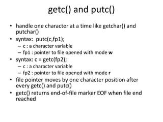 getc() and putc()
• handle one character at a time like getchar() and
putchar()
• syntax: putc(c,fp1);
– c : a character variable
– fp1 : pointer to file opened with mode w
• syntax: c = getc(fp2);
– c : a character variable
– fp2 : pointer to file opened with mode r
• file pointer moves by one character position after
every getc() and putc()
• getc() returns end-of-file marker EOF when file end
reached
 