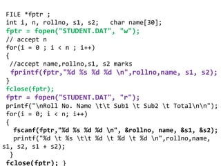 FILE *fptr ;
int i, n, rollno, s1, s2; char name[30];
fptr = fopen("STUDENT.DAT", "w");
// accept n
for(i = 0 ; i < n ; i++)
{
//accept name,rollno,s1, s2 marks
fprintf(fptr,"%d %s %d %d n",rollno,name, s1, s2);
}
fclose(fptr);
fptr = fopen("STUDENT.DAT", "r");
printf("nRoll No. Name tt Sub1 t Sub2 t Totalnn");
for(i = 0; i < n; i++)
{
fscanf(fptr,"%d %s %d %d n", &rollno, name, &s1, &s2);
printf("%d t %s tt %d t %d t %d n",rollno,name,
s1, s2, s1 + s2);
}
fclose(fptr); }
 