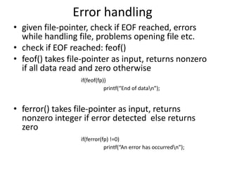 Error handling
• given file-pointer, check if EOF reached, errors
while handling file, problems opening file etc.
• check if EOF reached: feof()
• feof() takes file-pointer as input, returns nonzero
if all data read and zero otherwise
if(feof(fp))
printf(“End of datan”);
• ferror() takes file-pointer as input, returns
nonzero integer if error detected else returns
zero
if(ferror(fp) !=0)
printf(“An error has occurredn”);
 