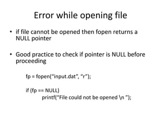 Error while opening file
• if file cannot be opened then fopen returns a
NULL pointer
• Good practice to check if pointer is NULL before
proceeding
fp = fopen(“input.dat”, “r”);
if (fp == NULL)
printf(“File could not be opened n ”);
 