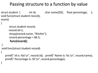 Passing structure to a function by value
struct student { int id; char name[20]; float percentage; };
void func(struct student record);
main()
{
struct student record;
record.id=1;
strcpy(record.name, “Ritchie");
record.percentage = 86.5;
func(record);
}
void func(struct student record)
{
printf(" Id is: %d n", record.id); printf(" Name is: %s n", record.name);
printf(" Percentage is: %f n", record.percentage);
}
 