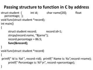 Passing structure to function in C by address
struct student { int id; char name[20]; float
percentage; };
void func(struct student *record);
int main()
{
struct student record; record.id=1;
strcpy(record.name, “Bjarne");
record.percentage = 86.5;
func(&record);
}
void func(struct student *record)
{
printf(" Id is: %d ", record->id); printf(" Name is: %s“,record->name);
printf(" Percentage is: %f n", record->percentage);
}
 
