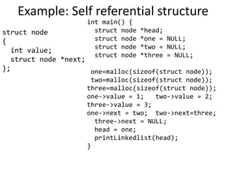 Example: Self referential structure
struct node
{
int value;
struct node *next;
};
int main() {
struct node *head;
struct node *one = NULL;
struct node *two = NULL;
struct node *three = NULL;
one=malloc(sizeof(struct node));
two=malloc(sizeof(struct node));
three=malloc(sizeof(struct node));
one->value = 1; two->value = 2;
three->value = 3;
one->next = two; two->next=three;
three->next = NULL;
head = one;
printLinkedlist(head);
}
 
