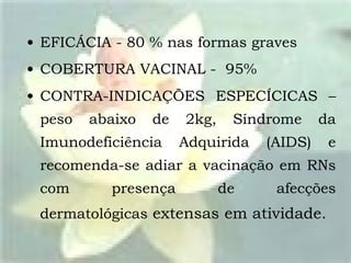 EFICÁCIA - 80 % nas formas graves COBERTURA VACINAL -  95% CONTRA-INDICAÇÕES ESPECÍCICAS – peso abaixo de 2kg, Síndrome da Imunodeficiência Adquirida (AIDS) e recomenda-se adiar a vacinação em RNs com presença de afecções dermatológicas  extensas   em atividade. 
