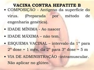 VACINA CONTRA HEPATITE B COMPOSIÇÃO - Antígeno da superfície do vírus. (Preparada por método de engenharia genética). IDADE MÍNIMA - Ao nascer IDADE MÁXIMA – não tem. ESQUEMA VACINAL – intervalo da 1º para 2º dose = 1 mês, da 2º para 3º dose = 5 m VIA DE ADMINISTRAÇÃO –intramuscular. Não aplicar no glúteo. 