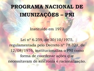 PROGRAMA NACIONAL DE IMUNIZAÇÕES – PNI Instituído em 1973 Lei nº 6.259, de 30/10/1975, regulamentada pelo Decreto nº 78.321, de 12/08/1976, institucionaliza o PNI como forma de coordenar ações que necessitavam de sincronia e racionalização. 