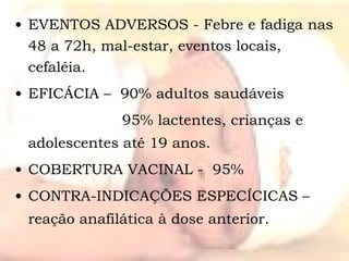 EVENTOS ADVERSOS - Febre e fadiga nas 48 a 72h, mal-estar, eventos locais, cefaléia. EFICÁCIA –  90% adultos saudáveis   95% lactentes, crianças e adolescentes até 19 anos. COBERTURA VACINAL -  95% CONTRA-INDICAÇÕES ESPECÍCICAS – reação anafilática à dose anterior. 