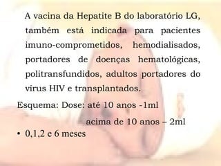 A vacina da Hepatite B do laboratório LG, também está indicada para pacientes imuno-comprometidos, hemodialisados, portadores de doenças hematológicas, politransfundidos, adultos portadores do vírus HIV e transplantados. Esquema: Dose: até 10 anos -1ml    acima de 10 anos – 2ml 0,1,2 e 6 meses 
